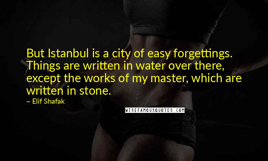 Elif Shafak Quotes: But Istanbul is a city of easy forgettings. Things are written in water over there, except the works of my master, which are written in stone.