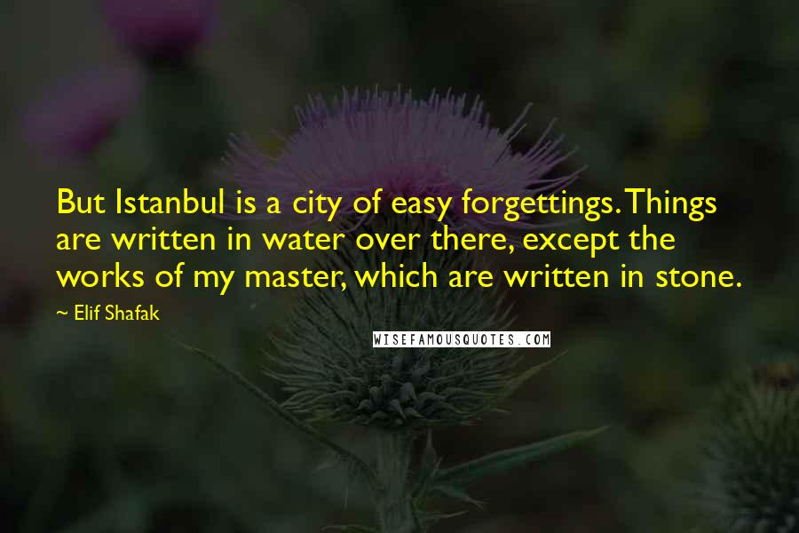 Elif Shafak Quotes: But Istanbul is a city of easy forgettings. Things are written in water over there, except the works of my master, which are written in stone.