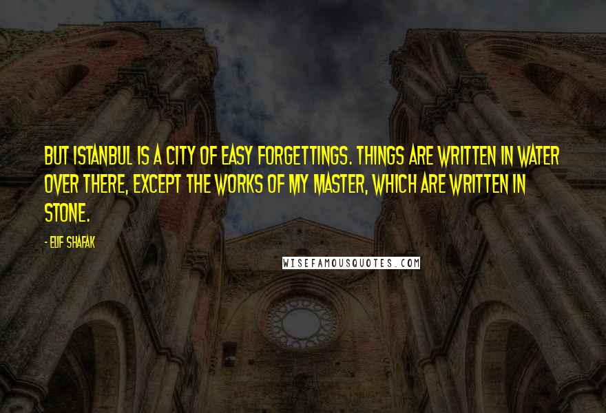 Elif Shafak Quotes: But Istanbul is a city of easy forgettings. Things are written in water over there, except the works of my master, which are written in stone.