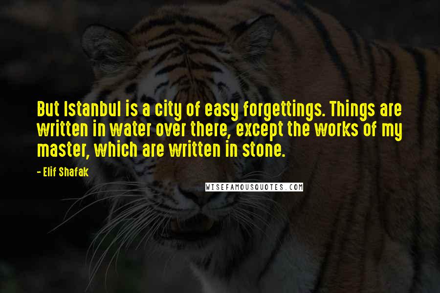 Elif Shafak Quotes: But Istanbul is a city of easy forgettings. Things are written in water over there, except the works of my master, which are written in stone.