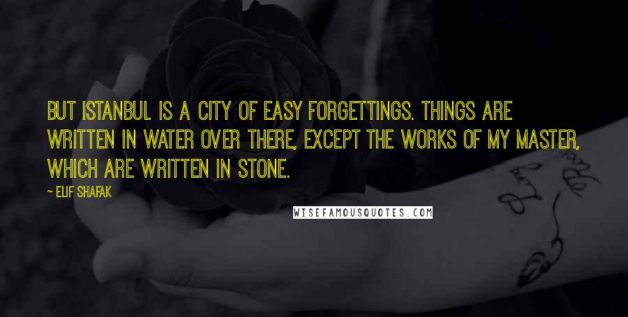 Elif Shafak Quotes: But Istanbul is a city of easy forgettings. Things are written in water over there, except the works of my master, which are written in stone.