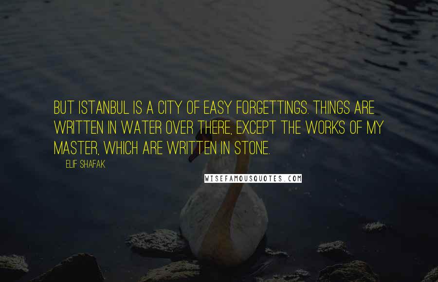 Elif Shafak Quotes: But Istanbul is a city of easy forgettings. Things are written in water over there, except the works of my master, which are written in stone.