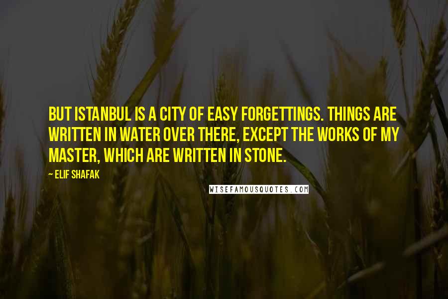 Elif Shafak Quotes: But Istanbul is a city of easy forgettings. Things are written in water over there, except the works of my master, which are written in stone.