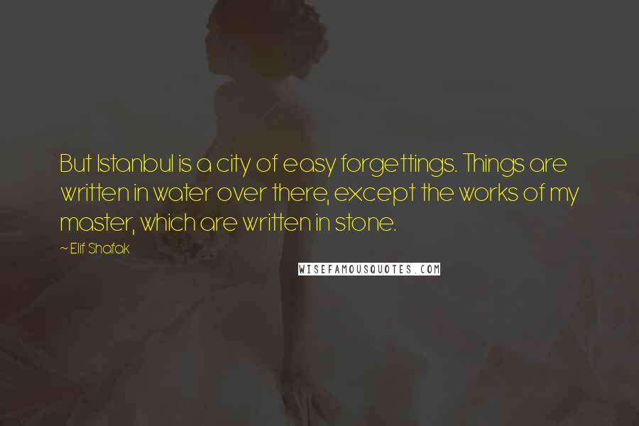 Elif Shafak Quotes: But Istanbul is a city of easy forgettings. Things are written in water over there, except the works of my master, which are written in stone.