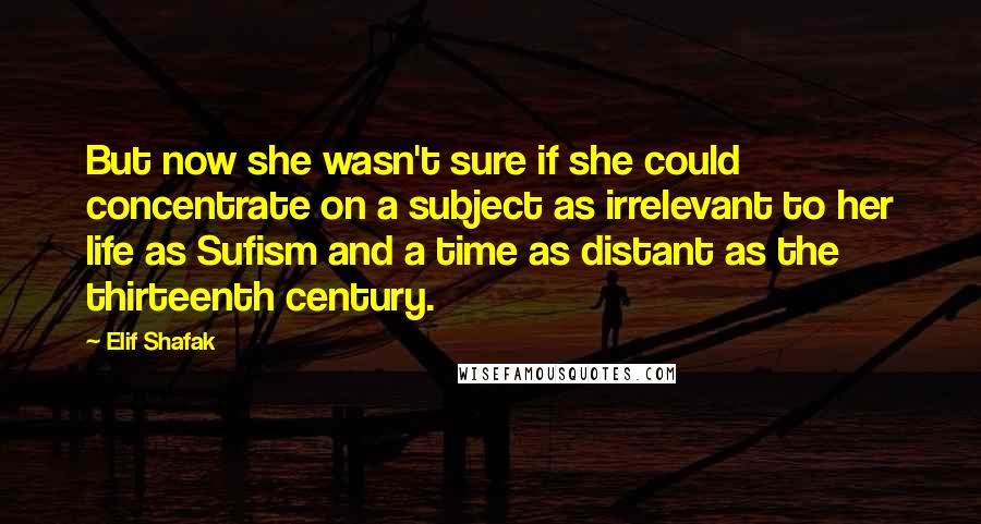 Elif Shafak Quotes: But now she wasn't sure if she could concentrate on a subject as irrelevant to her life as Sufism and a time as distant as the thirteenth century.