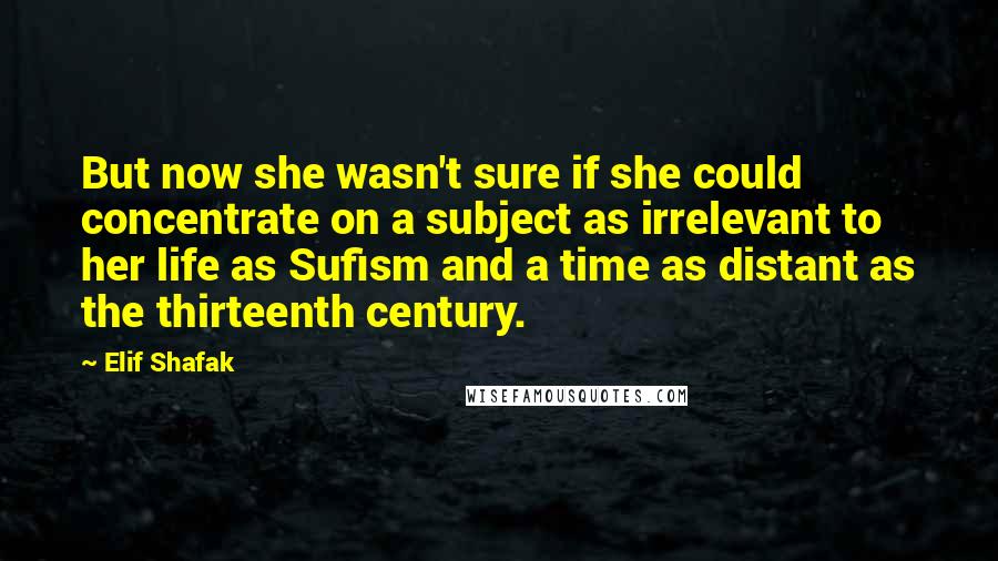 Elif Shafak Quotes: But now she wasn't sure if she could concentrate on a subject as irrelevant to her life as Sufism and a time as distant as the thirteenth century.