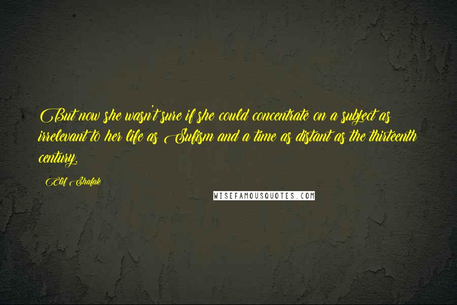 Elif Shafak Quotes: But now she wasn't sure if she could concentrate on a subject as irrelevant to her life as Sufism and a time as distant as the thirteenth century.