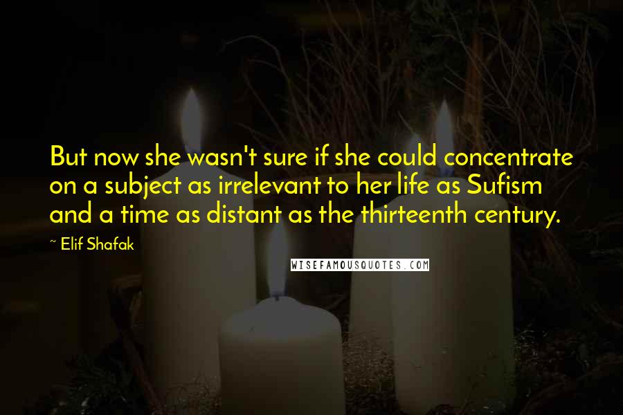 Elif Shafak Quotes: But now she wasn't sure if she could concentrate on a subject as irrelevant to her life as Sufism and a time as distant as the thirteenth century.