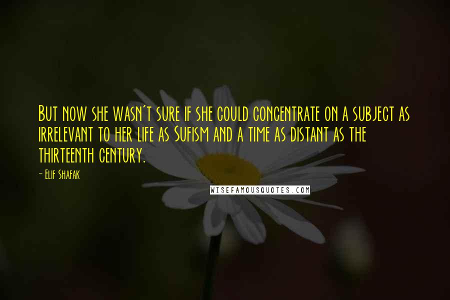 Elif Shafak Quotes: But now she wasn't sure if she could concentrate on a subject as irrelevant to her life as Sufism and a time as distant as the thirteenth century.