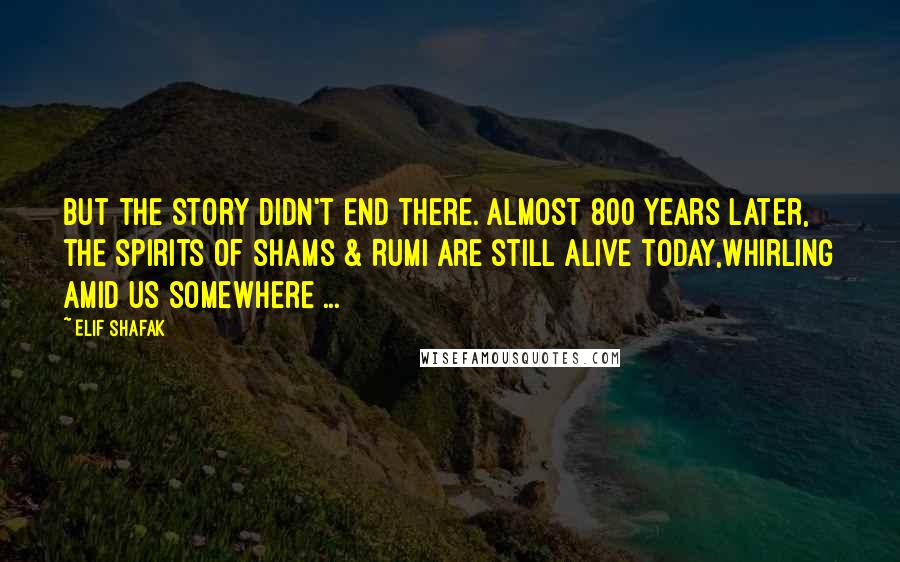 Elif Shafak Quotes: But the story didn't end there. Almost 800 years later, the spirits of Shams & Rumi are still alive today,whirling amid us somewhere ...