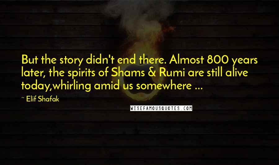 Elif Shafak Quotes: But the story didn't end there. Almost 800 years later, the spirits of Shams & Rumi are still alive today,whirling amid us somewhere ...