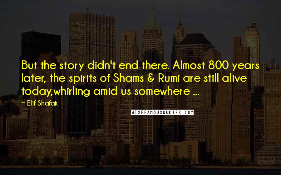 Elif Shafak Quotes: But the story didn't end there. Almost 800 years later, the spirits of Shams & Rumi are still alive today,whirling amid us somewhere ...