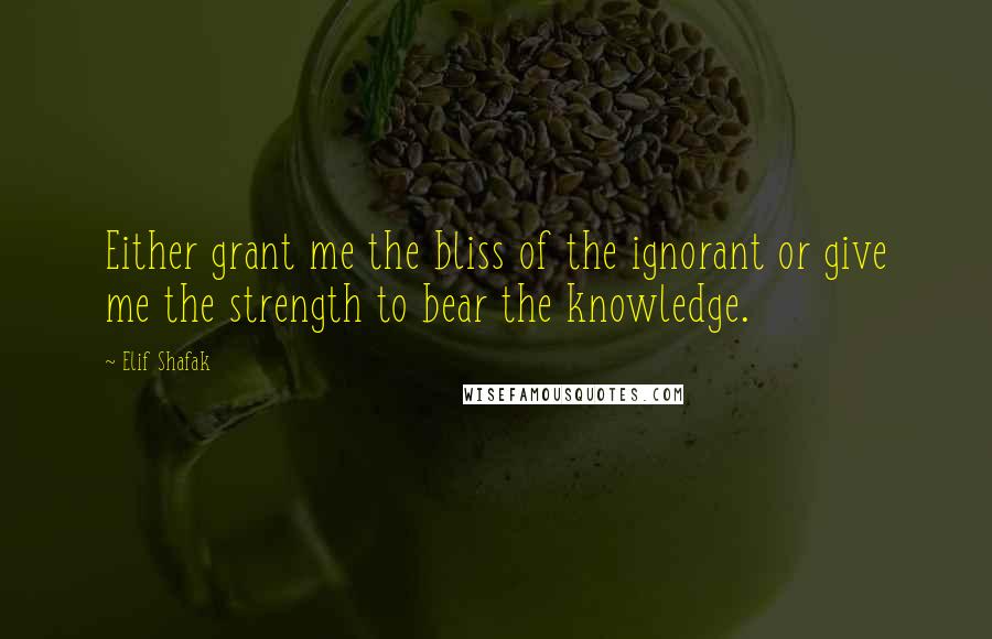 Elif Shafak Quotes: Either grant me the bliss of the ignorant or give me the strength to bear the knowledge.