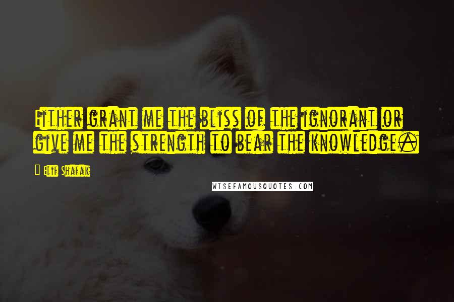 Elif Shafak Quotes: Either grant me the bliss of the ignorant or give me the strength to bear the knowledge.