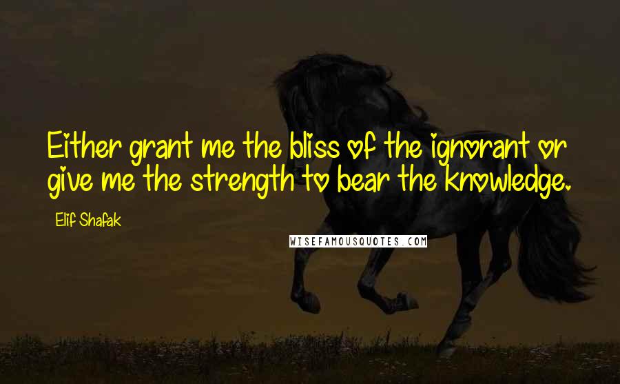 Elif Shafak Quotes: Either grant me the bliss of the ignorant or give me the strength to bear the knowledge.