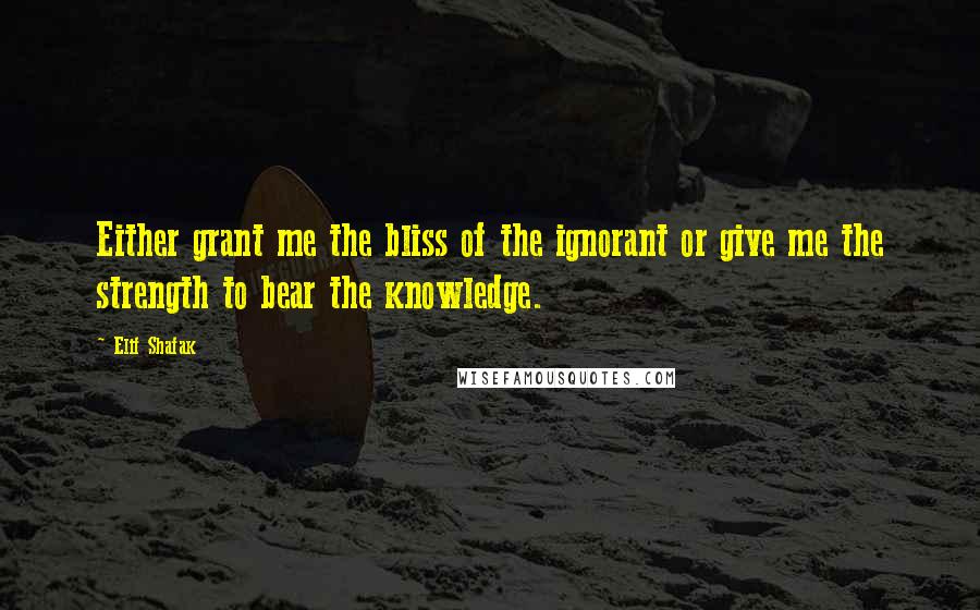 Elif Shafak Quotes: Either grant me the bliss of the ignorant or give me the strength to bear the knowledge.