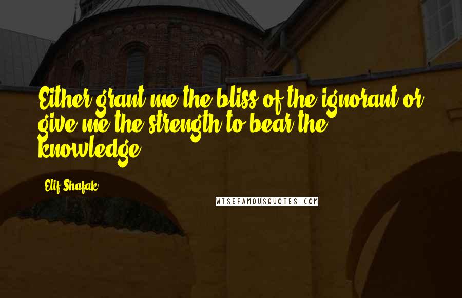 Elif Shafak Quotes: Either grant me the bliss of the ignorant or give me the strength to bear the knowledge.