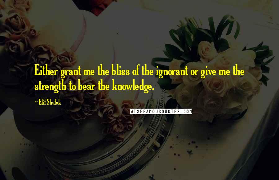 Elif Shafak Quotes: Either grant me the bliss of the ignorant or give me the strength to bear the knowledge.