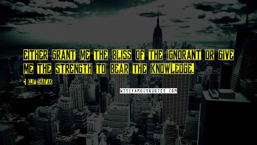 Elif Shafak Quotes: Either grant me the bliss of the ignorant or give me the strength to bear the knowledge.