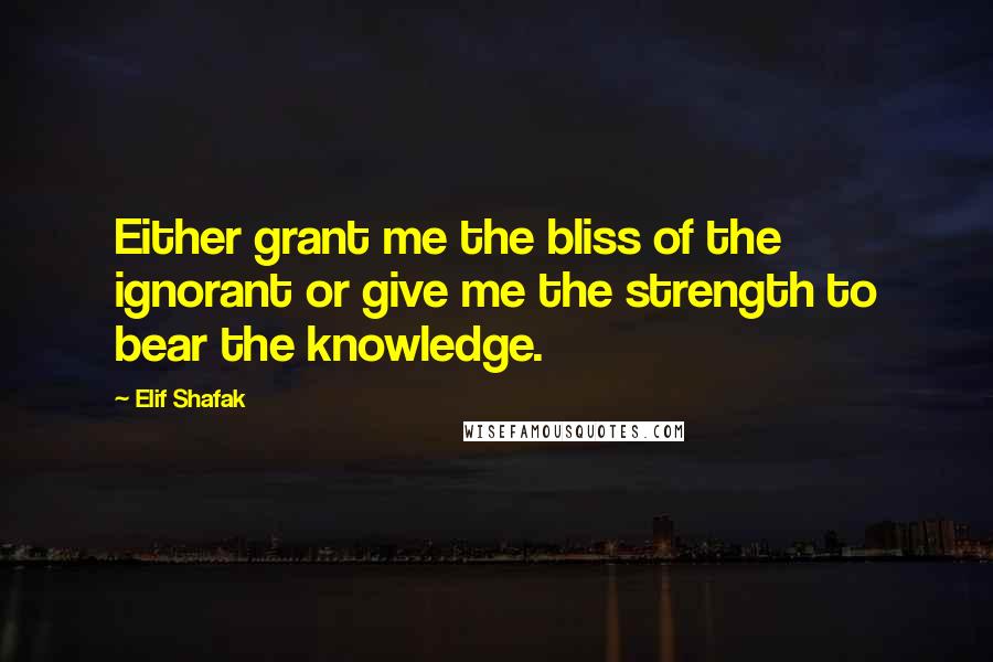 Elif Shafak Quotes: Either grant me the bliss of the ignorant or give me the strength to bear the knowledge.