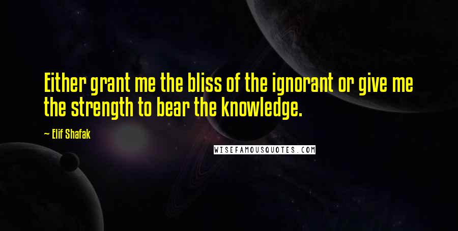 Elif Shafak Quotes: Either grant me the bliss of the ignorant or give me the strength to bear the knowledge.