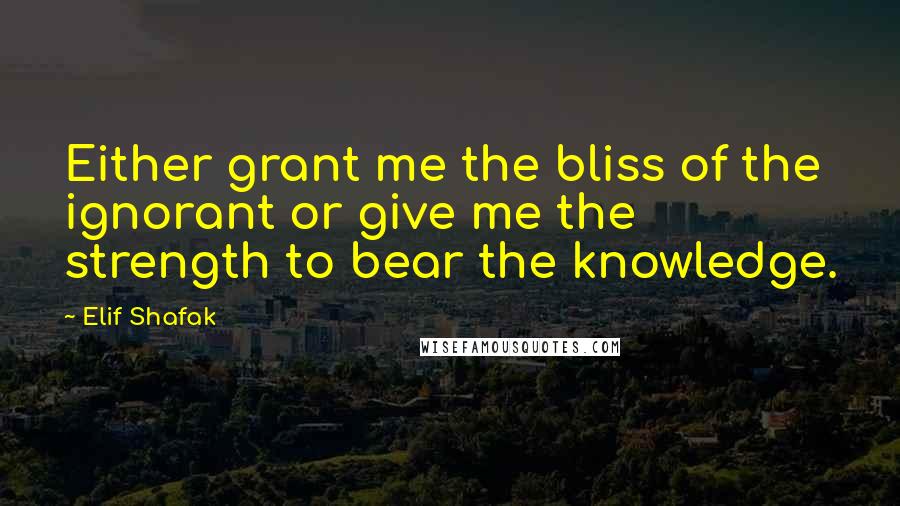 Elif Shafak Quotes: Either grant me the bliss of the ignorant or give me the strength to bear the knowledge.