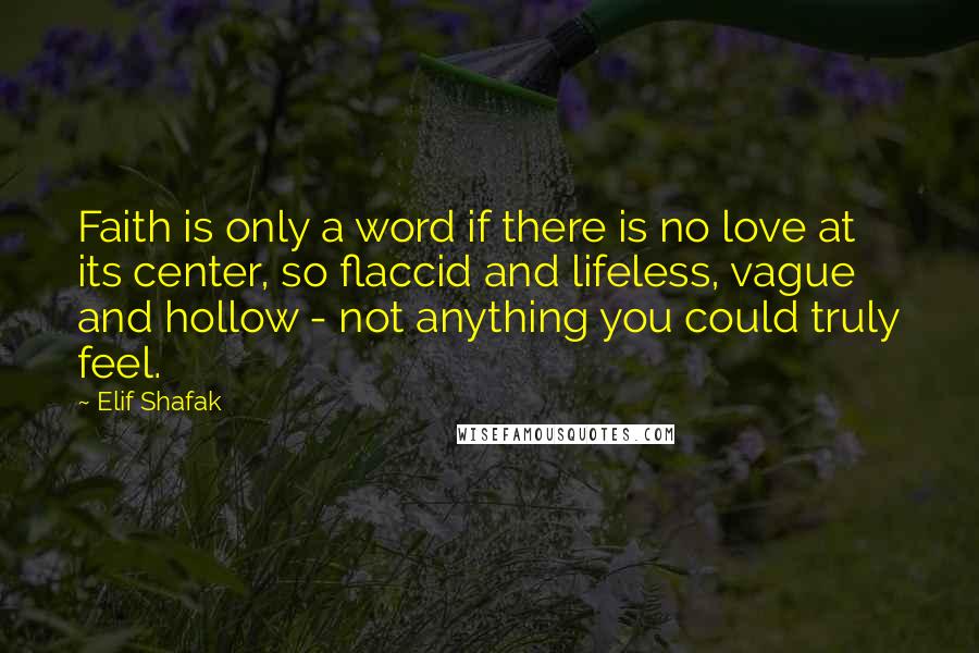 Elif Shafak Quotes: Faith is only a word if there is no love at its center, so flaccid and lifeless, vague and hollow - not anything you could truly feel.