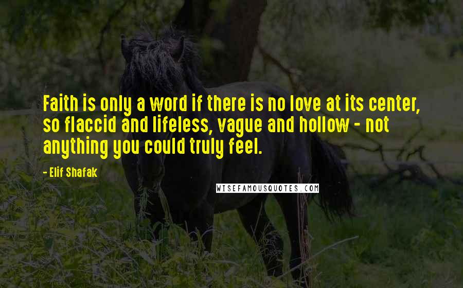 Elif Shafak Quotes: Faith is only a word if there is no love at its center, so flaccid and lifeless, vague and hollow - not anything you could truly feel.