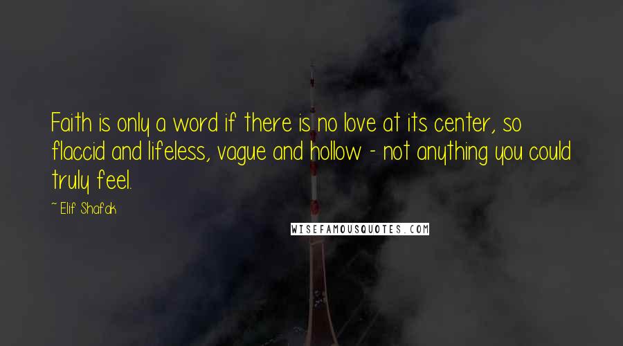 Elif Shafak Quotes: Faith is only a word if there is no love at its center, so flaccid and lifeless, vague and hollow - not anything you could truly feel.