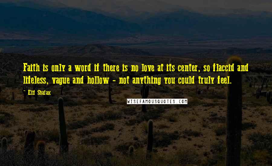 Elif Shafak Quotes: Faith is only a word if there is no love at its center, so flaccid and lifeless, vague and hollow - not anything you could truly feel.