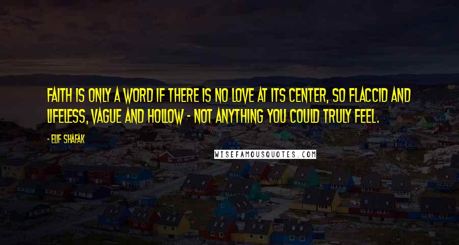 Elif Shafak Quotes: Faith is only a word if there is no love at its center, so flaccid and lifeless, vague and hollow - not anything you could truly feel.