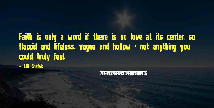 Elif Shafak Quotes: Faith is only a word if there is no love at its center, so flaccid and lifeless, vague and hollow - not anything you could truly feel.