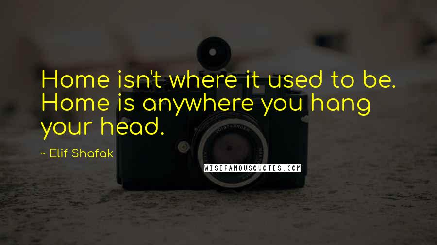 Elif Shafak Quotes: Home isn't where it used to be. Home is anywhere you hang your head.