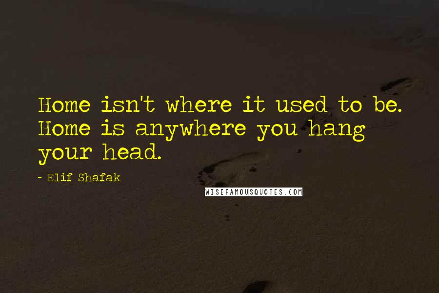 Elif Shafak Quotes: Home isn't where it used to be. Home is anywhere you hang your head.