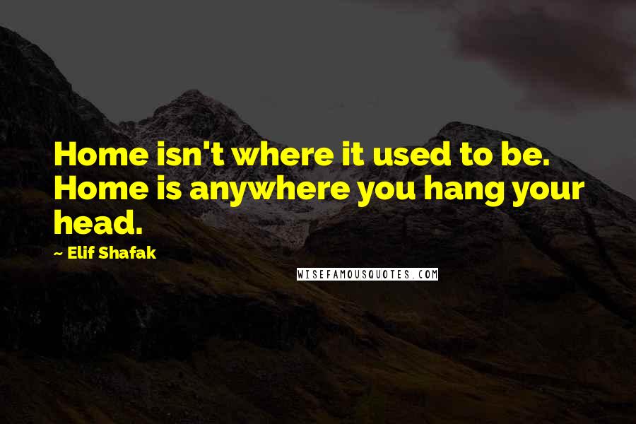 Elif Shafak Quotes: Home isn't where it used to be. Home is anywhere you hang your head.