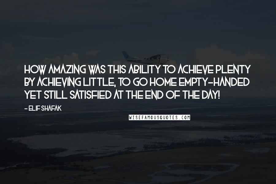 Elif Shafak Quotes: How amazing was this ability to achieve plenty by achieving little, to go home empty-handed yet still satisfied at the end of the day!
