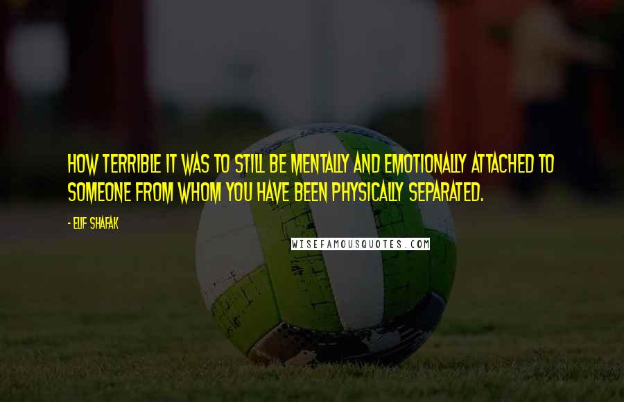 Elif Shafak Quotes: How terrible it was to still be mentally and emotionally attached to someone from whom you have been physically separated.