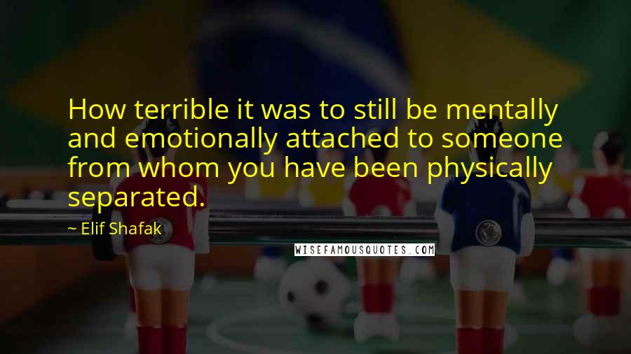 Elif Shafak Quotes: How terrible it was to still be mentally and emotionally attached to someone from whom you have been physically separated.