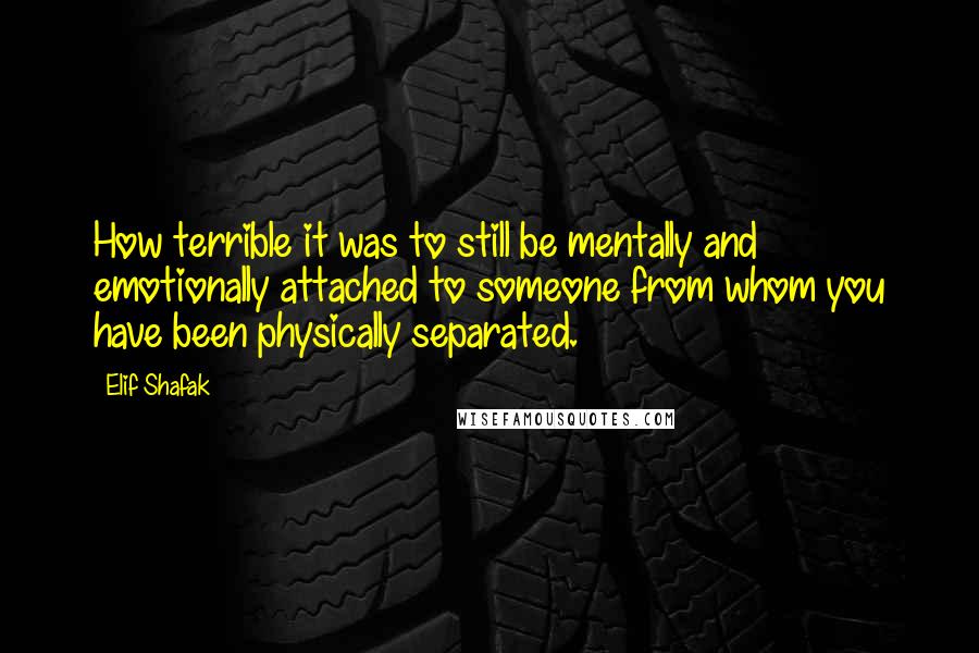 Elif Shafak Quotes: How terrible it was to still be mentally and emotionally attached to someone from whom you have been physically separated.