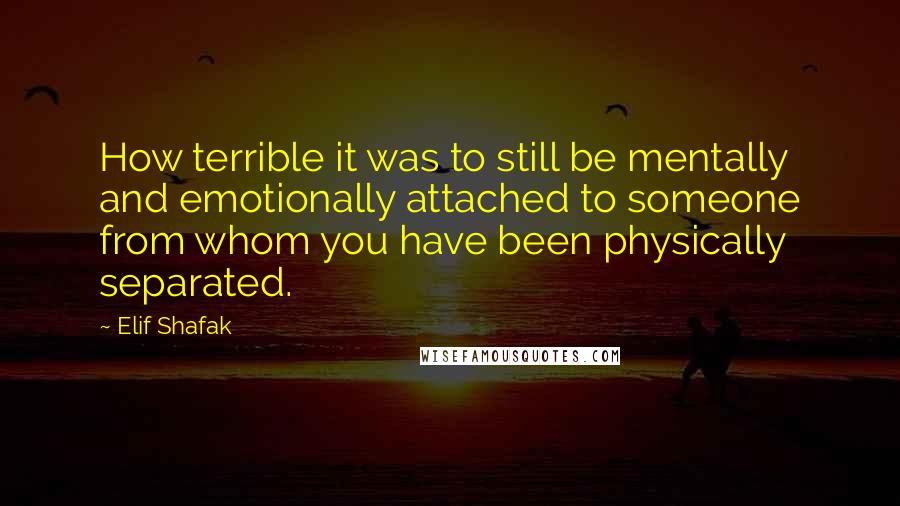 Elif Shafak Quotes: How terrible it was to still be mentally and emotionally attached to someone from whom you have been physically separated.