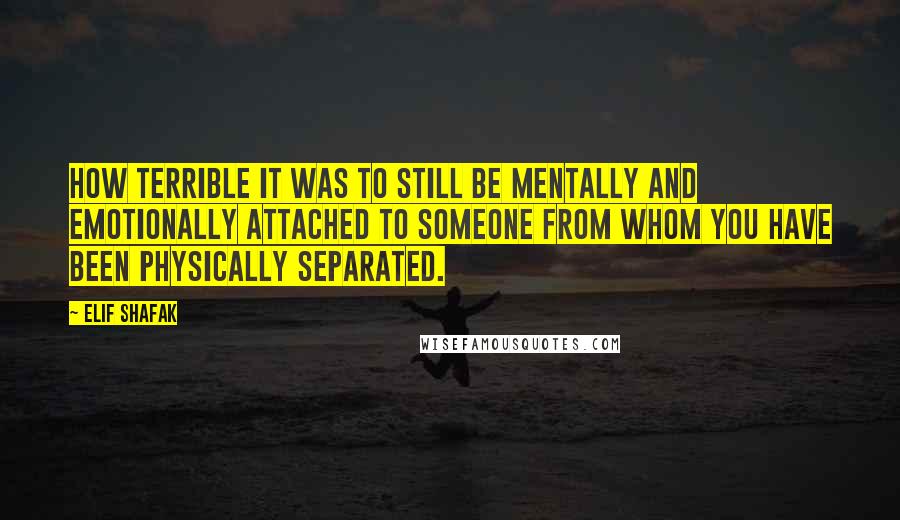 Elif Shafak Quotes: How terrible it was to still be mentally and emotionally attached to someone from whom you have been physically separated.