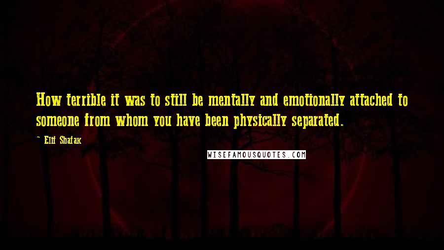 Elif Shafak Quotes: How terrible it was to still be mentally and emotionally attached to someone from whom you have been physically separated.