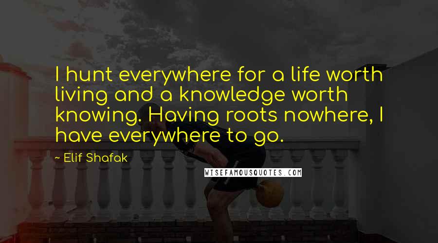 Elif Shafak Quotes: I hunt everywhere for a life worth living and a knowledge worth knowing. Having roots nowhere, I have everywhere to go.
