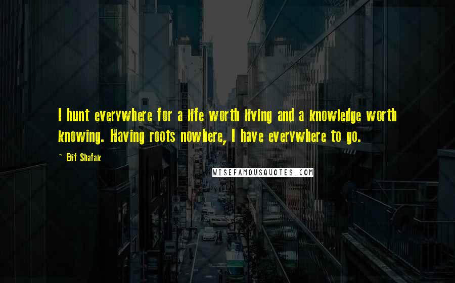 Elif Shafak Quotes: I hunt everywhere for a life worth living and a knowledge worth knowing. Having roots nowhere, I have everywhere to go.