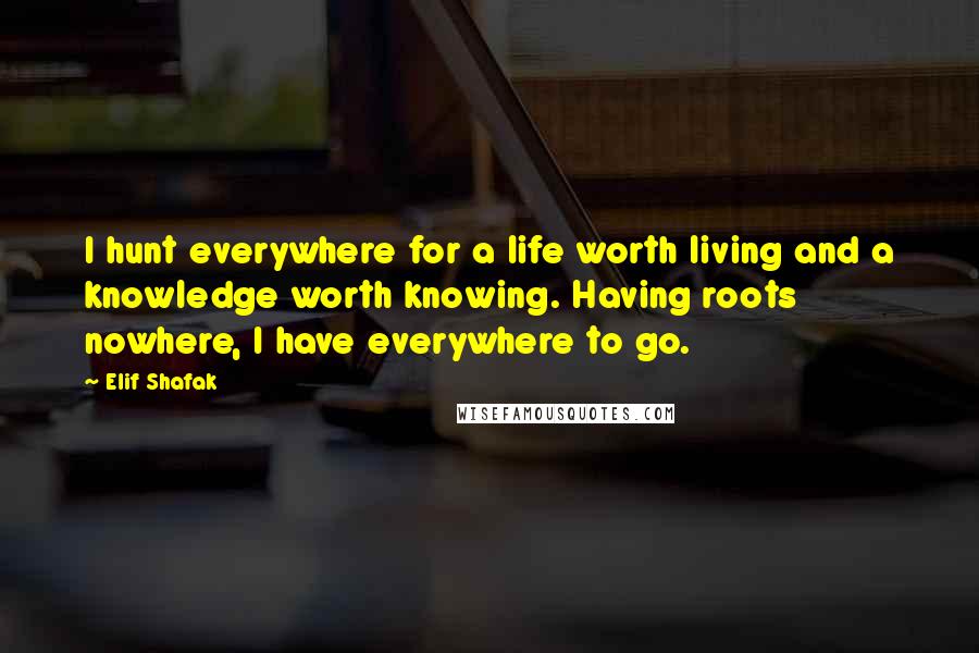 Elif Shafak Quotes: I hunt everywhere for a life worth living and a knowledge worth knowing. Having roots nowhere, I have everywhere to go.