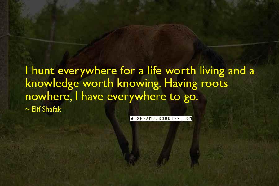 Elif Shafak Quotes: I hunt everywhere for a life worth living and a knowledge worth knowing. Having roots nowhere, I have everywhere to go.