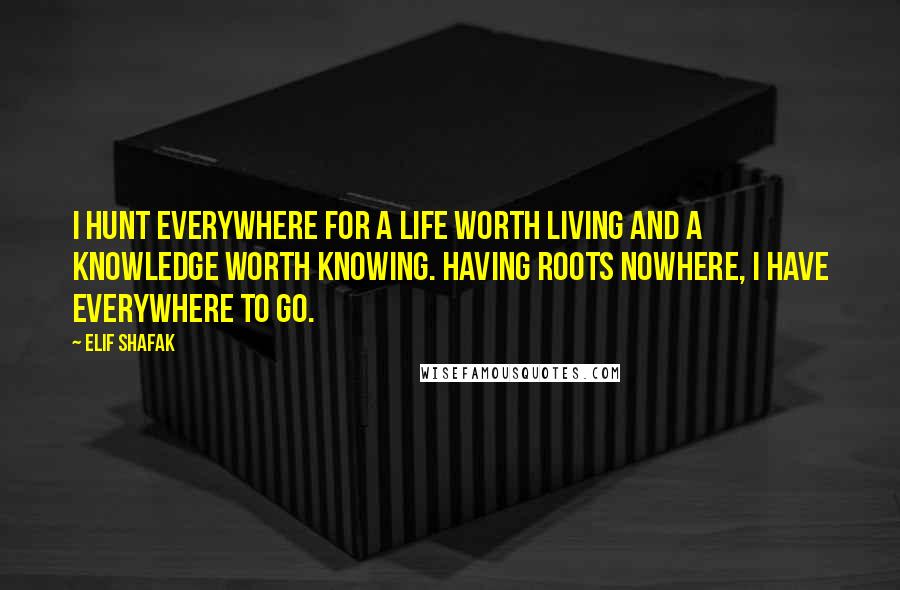 Elif Shafak Quotes: I hunt everywhere for a life worth living and a knowledge worth knowing. Having roots nowhere, I have everywhere to go.