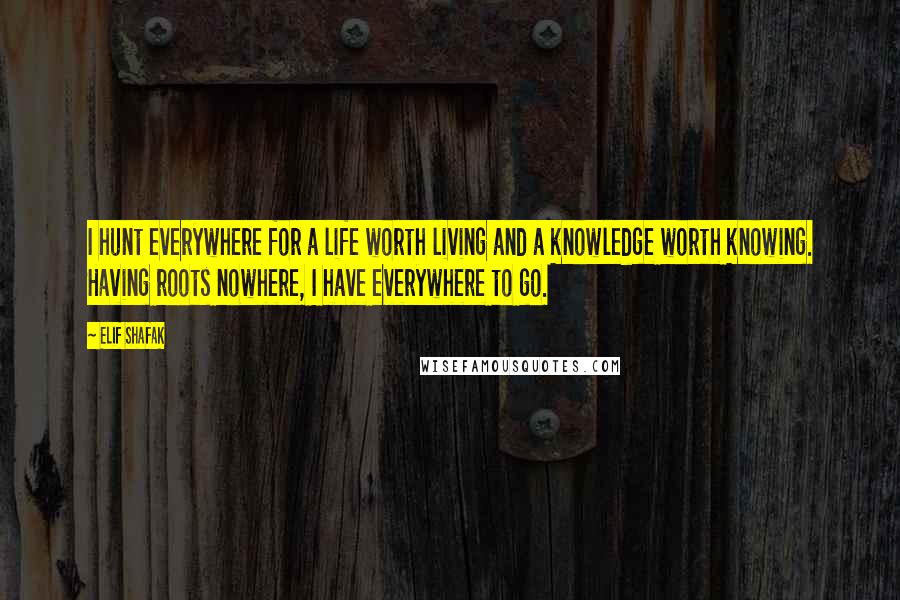 Elif Shafak Quotes: I hunt everywhere for a life worth living and a knowledge worth knowing. Having roots nowhere, I have everywhere to go.