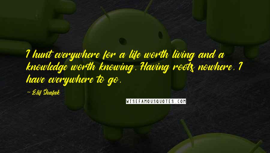 Elif Shafak Quotes: I hunt everywhere for a life worth living and a knowledge worth knowing. Having roots nowhere, I have everywhere to go.