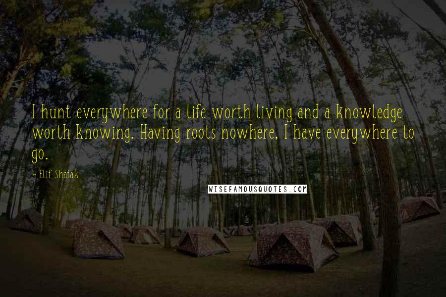 Elif Shafak Quotes: I hunt everywhere for a life worth living and a knowledge worth knowing. Having roots nowhere, I have everywhere to go.